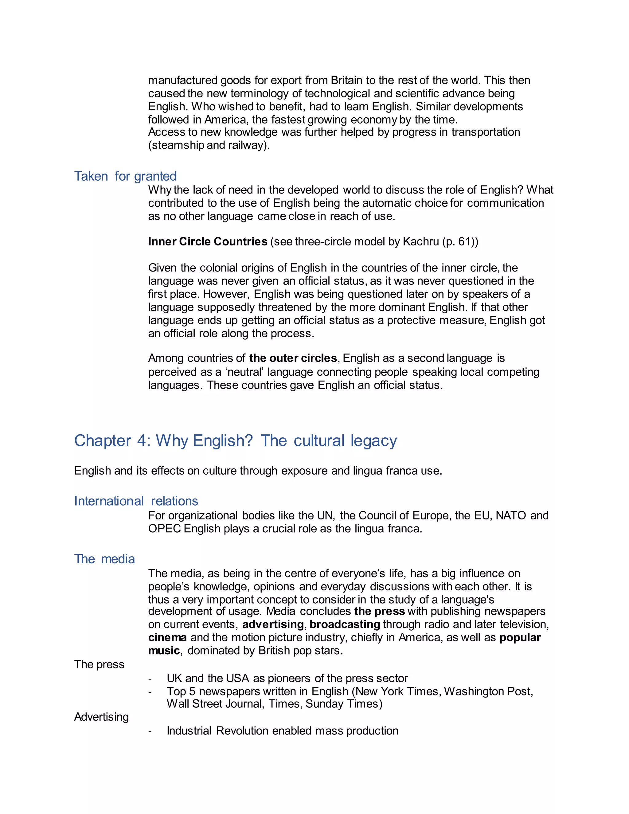 manufactured goods for export from Britain to the rest of the world. This then
caused the new terminology of technological and scientific advance being
English. Who wished to benefit, had to learn English. Similar developments
followed in America, the fastest growing economy by the time.
Access to new knowledge was further helped by progress in transportation
(steamship and railway).
Taken for granted
Why the lack of need in the developed world to discuss the role of English? What
contributed to the use of English being the automatic choice for communication
as no other language came close in reach of use.
Inner Circle Countries (see three-circle model by Kachru (p. 61))
Given the colonial origins of English in the countries of the inner circle, the
language was never given an official status, as it was never questioned in the
first place. However, English was being questioned later on by speakers of a
language supposedly threatened by the more dominant English. If that other
language ends up getting an official status as a protective measure, English got
an official role along the process.
Among countries of the outer circles, English as a second language is
perceived as a ‘neutral’ language connecting people speaking local competing
languages. These countries gave English an official status.
Chapter 4: Why English? The cultural legacy
English and its effects on culture through exposure and lingua franca use.
International relations
For organizational bodies like the UN, the Council of Europe, the EU, NATO and
OPEC English plays a crucial role as the lingua franca.
The media
The media, as being in the centre of everyone’s life, has a big influence on
people’s knowledge, opinions and everyday discussions with each other. It is
thus a very important concept to consider in the study of a language's
development of usage. Media concludes the press with publishing newspapers
on current events, advertising, broadcasting through radio and later television,
cinema and the motion picture industry, chiefly in America, as well as popular
music, dominated by British pop stars.
The press
- UK and the USA as pioneers of the press sector
- Top 5 newspapers written in English (New York Times, Washington Post,
Wall Street Journal, Times, Sunday Times)
Advertising
- Industrial Revolution enabled mass production
 