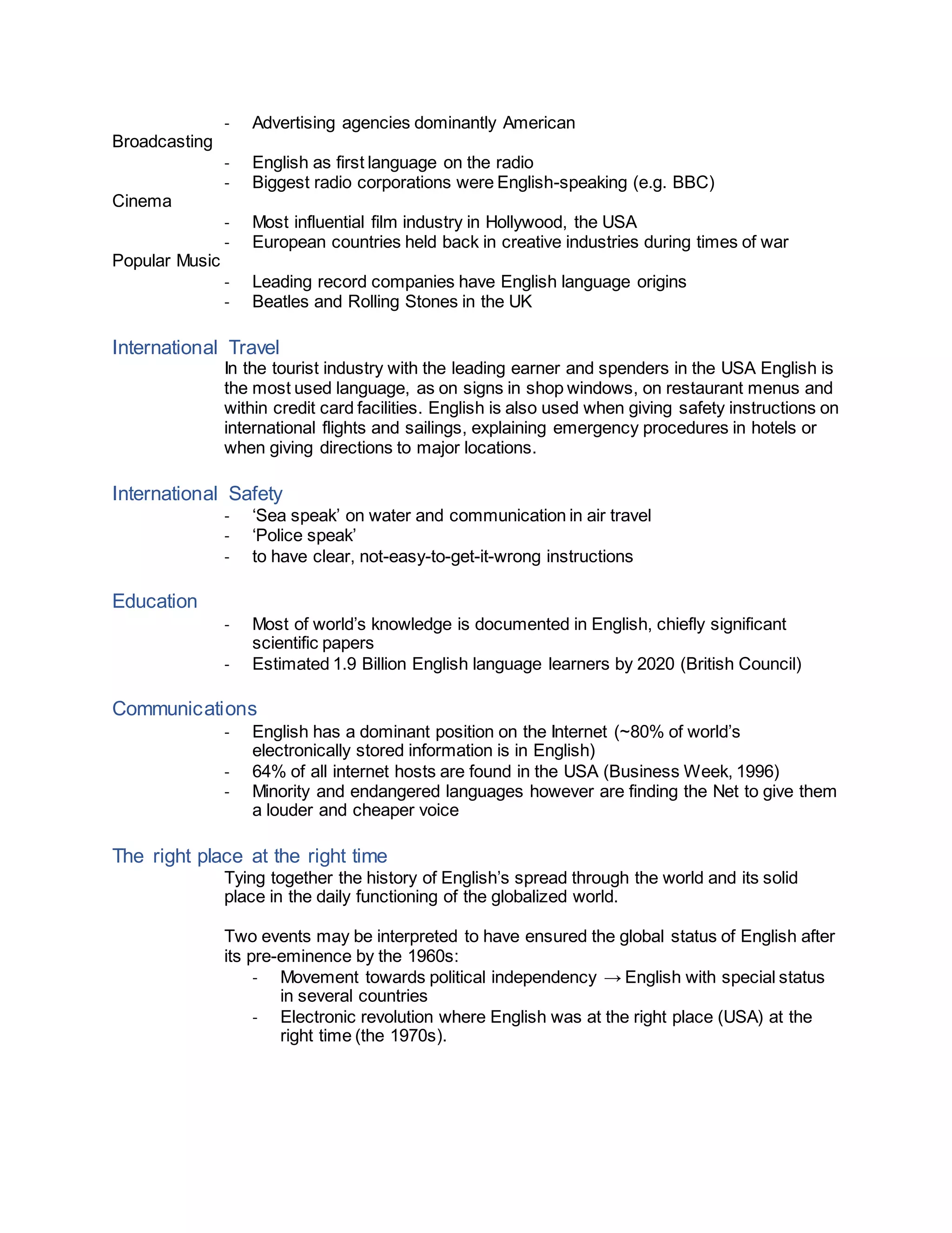 - Advertising agencies dominantly American
Broadcasting
- English as first language on the radio
- Biggest radio corporations were English-speaking (e.g. BBC)
Cinema
- Most influential film industry in Hollywood, the USA
- European countries held back in creative industries during times of war
Popular Music
- Leading record companies have English language origins
- Beatles and Rolling Stones in the UK
International Travel
In the tourist industry with the leading earner and spenders in the USA English is
the most used language, as on signs in shop windows, on restaurant menus and
within credit card facilities. English is also used when giving safety instructions on
international flights and sailings, explaining emergency procedures in hotels or
when giving directions to major locations.
International Safety
- ‘Sea speak’ on water and communication in air travel
- ‘Police speak’
- to have clear, not-easy-to-get-it-wrong instructions
Education
- Most of world’s knowledge is documented in English, chiefly significant
scientific papers
- Estimated 1.9 Billion English language learners by 2020 (British Council)
Communications
- English has a dominant position on the Internet (~80% of world’s
electronically stored information is in English)
- 64% of all internet hosts are found in the USA (Business Week, 1996)
- Minority and endangered languages however are finding the Net to give them
a louder and cheaper voice
The right place at the right time
Tying together the history of English’s spread through the world and its solid
place in the daily functioning of the globalized world.
Two events may be interpreted to have ensured the global status of English after
its pre-eminence by the 1960s:
- Movement towards political independency → English with special status
in several countries
- Electronic revolution where English was at the right place (USA) at the
right time (the 1970s).
 