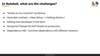 www.tothenew.com
● “Works on my machine” syndrome
● Hard disk crashed -> New Setup -> Nothing Works :(
● Adding new Developer in the team
● Going live? Please DO NOT break on production.
● Dependency Hell - Common dependency with different versions
In Nutshell, what are the challenges?
 