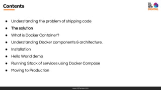 www.tothenew.com
Contents
● Understanding the problem of shipping code
● The solution
● What is Docker Container?
● Understanding Docker components & architecture.
● Installation
● Hello World demo
● Running Stack of services using Docker Compose
● Moving to Production
 