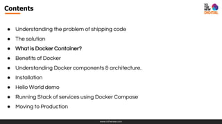 www.tothenew.com
Contents
● Understanding the problem of shipping code
● The solution
● What is Docker Container?
● Benefits of Docker
● Understanding Docker components & architecture.
● Installation
● Hello World demo
● Running Stack of services using Docker Compose
● Moving to Production
 