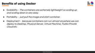 www.tothenew.com
● Scalability - The containers are extremely lightweight so scaling up
and scaling down is very easy.
● Portability - just pull the image and start container.
● Deployment - because containers can run almost anywhere we can
deploy to Desktop, Physical Server, Virtual Machine, Public/Private
Cloud etc.
Benefits of using Docker
 