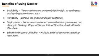 www.tothenew.com
● Scalability - The containers are extremely lightweight so scaling up
and scaling down is very easy.
● Portability - just pull the image and start container.
● Deployment - because containers can run almost anywhere we can
deploy to Desktop, Physical Server, Virtual Machine, Public/Private
Cloud etc.
● Efficient Resource Utilization - Multiple isolated containers sharing
resources.
Benefits of using Docker
 
