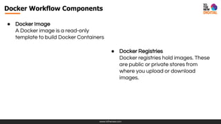 www.tothenew.com
Docker Workflow Components
● Docker Image
A Docker image is a read-only
template to build Docker Containers
● Docker Registries
Docker registries hold images. These
are public or private stores from
where you upload or download
images.
 