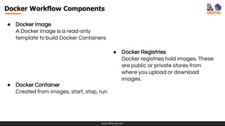 www.tothenew.com
Docker Workflow Components
● Docker Image
A Docker image is a read-only
template to build Docker Containers
● Docker Container
Created from images. start, stop, run
● Docker Registries
Docker registries hold images. These
are public or private stores from
where you upload or download
images.
 