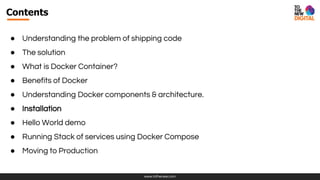 www.tothenew.com
Contents
● Understanding the problem of shipping code
● The solution
● What is Docker Container?
● Benefits of Docker
● Understanding Docker components & architecture.
● Installation
● Hello World demo
● Running Stack of services using Docker Compose
● Moving to Production
 
