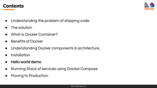 www.tothenew.com
Contents
● Understanding the problem of shipping code
● The solution
● What is Docker Container?
● Benefits of Docker
● Understanding Docker components & architecture.
● Installation
● Hello world demo
● Running Stack of services using Docker Compose
● Moving to Production
 