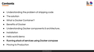 www.tothenew.com
Contents
● Understanding the problem of shipping code
● The solution
● What is Docker Container?
● Benefits of Docker
● Understanding Docker components & architecture.
● Installation
● Hello world demo
● Running stack of services using Docker compose
● Moving to Production
 