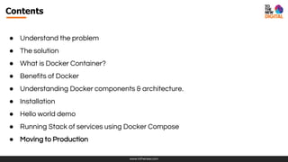www.tothenew.com
Contents
● Understand the problem
● The solution
● What is Docker Container?
● Benefits of Docker
● Understanding Docker components & architecture.
● Installation
● Hello world demo
● Running Stack of services using Docker Compose
● Moving to Production
 