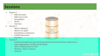 Sessions
● Session 1
○ XML Overview
○ XML Source tree
○ Namespaces
○ XPath
○ Exercises
● Session 2
○ What is XQuery?
○ Where it is used?
○ Everything is a Sequence
○ FLWOR Expression
○ Exercises
● Session 3
○ Functions/conditional operators/typeswitch/element/attribute constructions
○ Joins, Aggregation, Sorting and Grouping
○ XSLT Vs XQuery/Push Vs Pull
○ Modules - Main Vs Library
○ Exercises
 