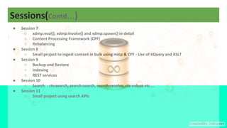 Sessions(Contd…)
● Session 7
○ xdmp:eval(), xdmp:invoke() and xdmp:spawn() in detail
○ Content Processing Framework (CPF)
○ Rebalancing
● Session 8
○ Small project to ingest content in bulk using mlcp & CPF - Use of XQuery and XSLT
● Session 9
○ Backup and Restore
○ Indexing
○ REST services
● Session 10
○ Search - cts:search, search:search, search:resolve, cts:values etc…
● Session 11
○ Small project using search APIs
 