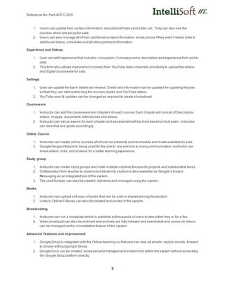 Reference No: Part-4OCT-2001
3
1. Users can update their contact information,educational historyand skills set. They can also see the
courses which are setup for sale.
2. Users can also manage all oftheir additional contactinformation:email,phone ifthey want it listed,links to
additional videos,schedules and all other pertinentinformation.
Experience and Videos:
1. User can add experience that includes:occupation,Companyname,description and experience from and to
date.
2. This form also allows instructors to connecttheir YouTube video channels and abilityto upload the videos
and digital courseware for sale.
Settings
1. User can update the bank details as needed. Creditcard information can be updated for updating the plan
so that they can start publishing the courses,books and YouTube videos.
2. YouTube user Id updates can be changed as required to create a broadcast.
Courseware
1. Instructor can add the courseware and chapters for each course.Each chapter will consistofDescription,
videos,images, documents,referral links and videos.
2. Instructor can setup exams for each chapter and assessmentwill be done based on that exam. Instructor
can view that and grade accordingly.
Online Course
1. Instructor can create online courses which can be schedule and reschedule and made available for sale.
2. Google hangoutfeature is being used for the one to one and one to many communication.Instructor can
share videos,links,and screens for a better learning experience.
Study group
1. Instructor can create study groups and invite multiple students for specific projects and collaborative tasks.
2. Collaboration from teacher to studentand studentto studentis also available via Google’s Instant
Messaging as an integrated tool of the system.
3. Test and Surveys can also be created, delivered and managed using the system.
Books
1. Instructor can upload softcopy of books that can be sold or shared among the student.
2. Links to Online E-Books can also be created and posted in the system.
Broadcasting
1. Instructor can run a broadcastwhich is available to thousands ofusers to view either free or for a fee.
2. Video broadcastcan also be archived and archives are fully indexed and searchable and access to videos
can be managed via the monetization feature of the system.
Advanced Features and improvement
1. Google Gmail is integrated with the Online-learning so thatuser can view all emails,replyto emails,forward
to emails withoutgoing to Gmail.
2. Google Docs can be created, accessed and managed and shared from within the system withoutaccessing
the Google Docs platform directly.
 