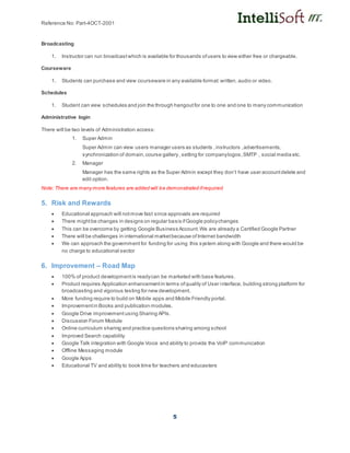 Reference No: Part-4OCT-2001
5
Broadcasting
1. Instructor can run broadcastwhich is available for thousands ofusers to view either free or chargeable.
Courseware
1. Students can purchase and view courseware in any available format:written, audio or video.
Schedules
1. Student can view schedules and join the through hangoutfor one to one and one to many communication
Administrative login
There will be two levels of Administration access:
1. Super Admin
Super Admin can view users manager users as students ,instructors ,advertisements,
synchronization of domain,course gallery, setting for companylogos,SMTP , social media etc.
2. Manager
Manager has the same rights as the Super Admin except they don’t have user accountdelete and
edit option.
Note: There are many more features are added will be demonstrated ifrequired
5. Risk and Rewards
 Educational approach will notmove fast since approvals are required
 There mightbe changes in designs on regular basis ifGoogle policychanges
 This can be overcome by getting Google Business Account.We are already a Certified Google Partner
 There will be challenges in international marketbecause of Internet bandwidth
 We can approach the government for funding for using this system along with Google and there would be
no charge to educational sector
6. Improvement – Road Map
 100% of product developmentis readycan be marketed with base features.
 Product requires Application enhancementin terms ofquality of User interface, building strong platform for
broadcasting and vigorous testing for new development.
 More funding require to build on Mobile apps and Mobile Friendly portal.
 Improvementin Books and publication modules.
 Google Drive improvement using Sharing APIs.
 Discussion Forum Module
 Online curriculum sharing and practice questions sharing among school
 Improved Search capability
 Google Talk integration with Google Voice and ability to provide the VoIP communication
 Offline Messaging module
 Google Apps
 Educational TV and ability to book time for teachers and educasters
 
