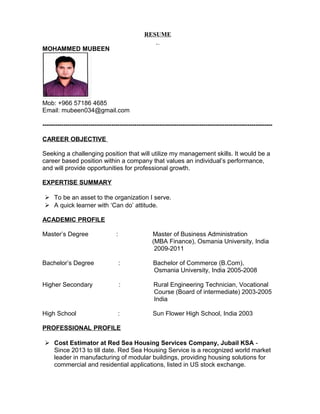 RESUME
MOHAMMED MUBEEN
Mob: +966 57186 4685
Email: mubeen034@gmail.com
--------------------------------------------------------------------------------------------------------------
CAREER OBJECTIVE
Seeking a challenging position that will utilize my management skills. It would be a
career based position within a company that values an individual’s performance,
and will provide opportunities for professional growth.
EXPERTISE SUMMARY
 To be an asset to the organization I serve.
 A quick learner with ‘Can do’ attitude.
ACADEMIC PROFILE
Master’s Degree : Master of Business Administration
(MBA Finance), Osmania University, India
2009-2011
Bachelor’s Degree : Bachelor of Commerce (B.Com),
Osmania University, India 2005-2008
Higher Secondary : Rural Engineering Technician, Vocational
Course (Board of intermediate) 2003-2005
India
High School : Sun Flower High School, India 2003
PROFESSIONAL PROFILE
 Cost Estimator at Red Sea Housing Services Company, Jubail KSA -
Since 2013 to till date. Red Sea Housing Service is a recognized world market
leader in manufacturing of modular buildings, providing housing solutions for
commercial and residential applications, listed in US stock exchange.
 