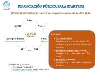 FINANCIACIÓN PÚBLICA PARA STARTUPS
Inscripciones gratuitas en:
- Xing (Elegir “Sesión 6b”)
- Google Campus Madrid (Elegir “Sesión 6b”)
STARTUP EUROPE WEEK 3 de Feb de 2016 en Google Campus Madrid de 19:00- 21:00
PONENTES:
 GEST-INNOVAIDE
Experiencia en obtención de más de 2
millones de euros en financiación para
Startups
 ARATECH TECHNOLOGY (Startup)
Experiencia en consecución de CDTi y
H2020
 MOBALOO (Startup)
Experiencia en consecución de ENISA y
AVANZA
 
