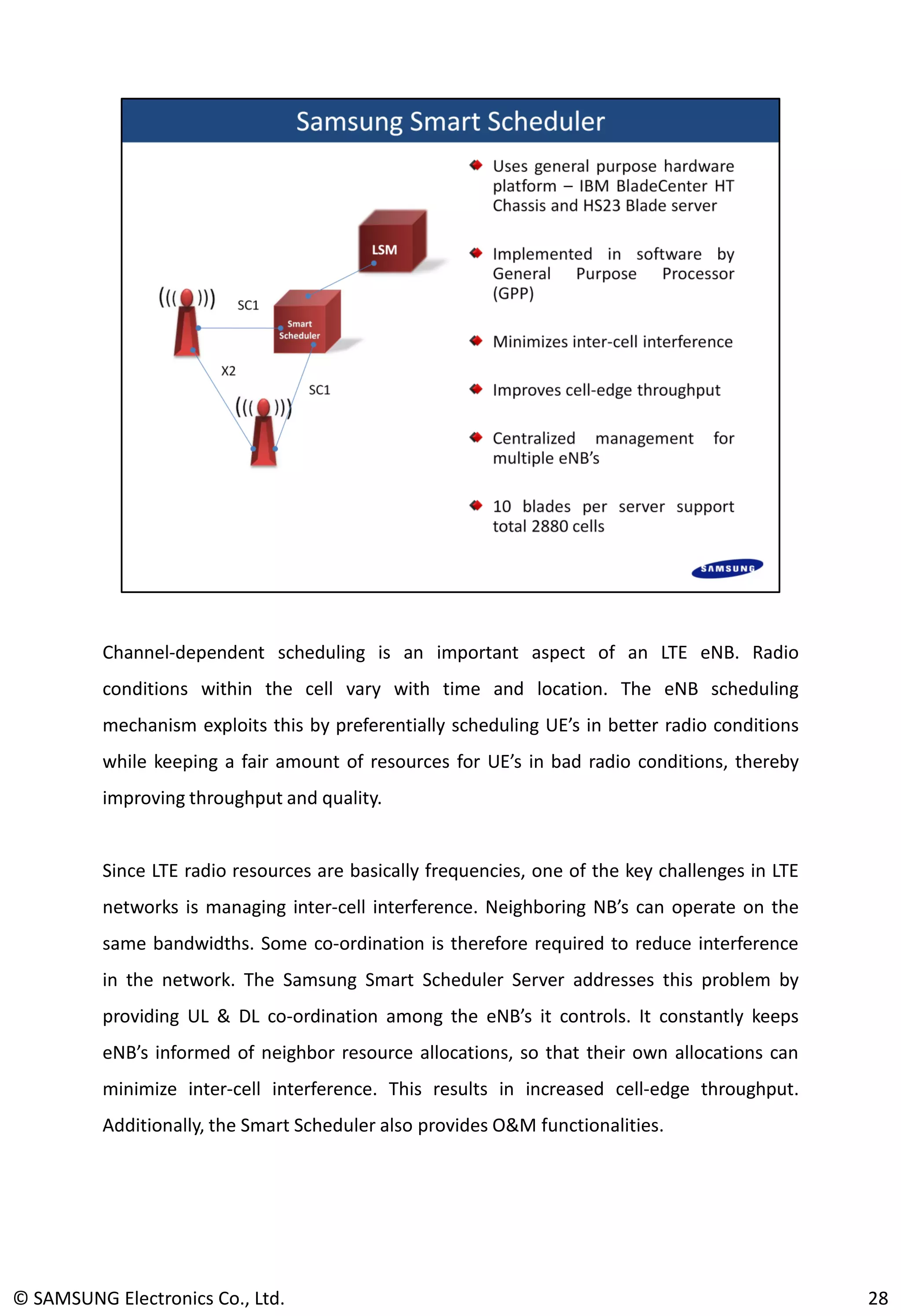 Channel-dependent scheduling is an important aspect of an LTE eNB. Radio
conditions within the cell vary with time and location. The eNB scheduling
mechanism exploits this by preferentially scheduling UE’s in better radio conditions
while keeping a fair amount of resources for UE’s in bad radio conditions, thereby
improving throughput and quality.
Since LTE radio resources are basically frequencies, one of the key challenges in LTE
networks is managing inter-cell interference. Neighboring NB’s can operate on the
same bandwidths. Some co-ordination is therefore required to reduce interference
in the network. The Samsung Smart Scheduler Server addresses this problem by
providing UL & DL co-ordination among the eNB’s it controls. It constantly keeps
eNB’s informed of neighbor resource allocations, so that their own allocations can
minimize inter-cell interference. This results in increased cell-edge throughput.
Additionally, the Smart Scheduler also provides O&M functionalities.
© SAMSUNG Electronics Co., Ltd. 28
 