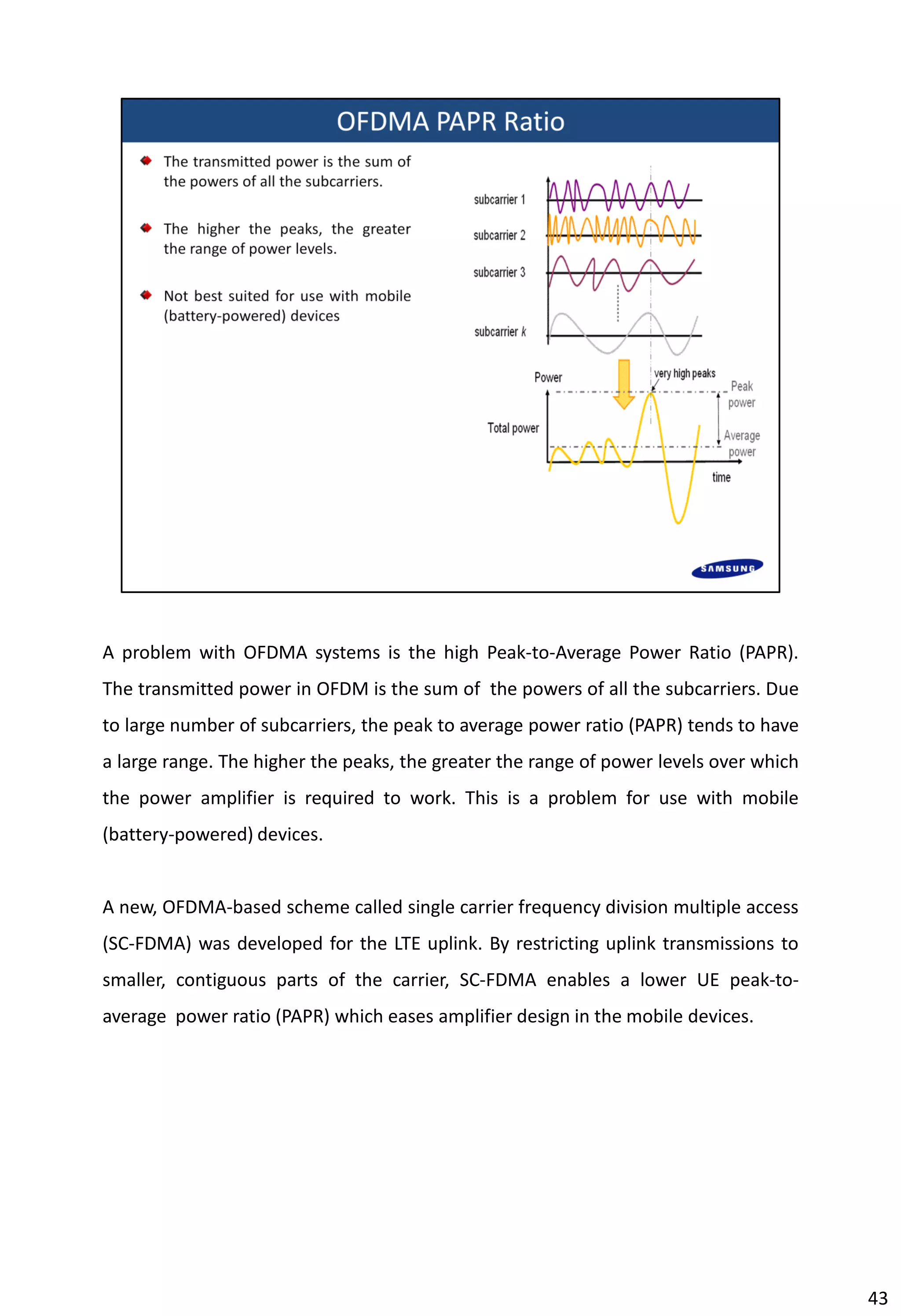 A problem with OFDMA systems is the high Peak-to-Average Power Ratio (PAPR).
The transmitted power in OFDM is the sum of the powers of all the subcarriers. Due
to large number of subcarriers, the peak to average power ratio (PAPR) tends to have
a large range. The higher the peaks, the greater the range of power levels over which
the power amplifier is required to work. This is a problem for use with mobile
(battery-powered) devices.
A new, OFDMA-based scheme called single carrier frequency division multiple access
(SC-FDMA) was developed for the LTE uplink. By restricting uplink transmissions to
smaller, contiguous parts of the carrier, SC-FDMA enables a lower UE peak-to-
average power ratio (PAPR) which eases amplifier design in the mobile devices.
43
 