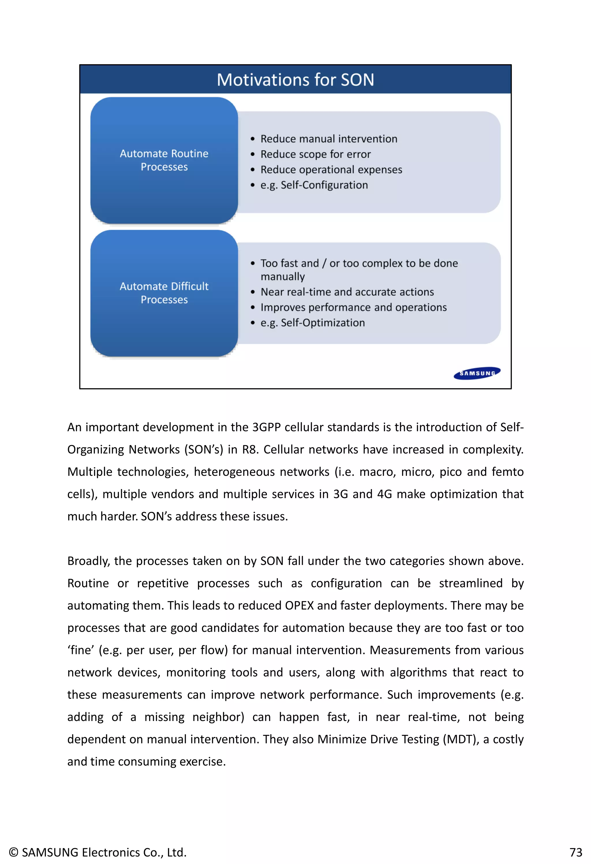 An important development in the 3GPP cellular standards is the introduction of Self-
Organizing Networks (SON’s) in R8. Cellular networks have increased in complexity.
Multiple technologies, heterogeneous networks (i.e. macro, micro, pico and femto
cells), multiple vendors and multiple services in 3G and 4G make optimization that
much harder. SON’s address these issues.
Broadly, the processes taken on by SON fall under the two categories shown above.
Routine or repetitive processes such as configuration can be streamlined by
automating them. This leads to reduced OPEX and faster deployments. There may be
processes that are good candidates for automation because they are too fast or too
‘fine’ (e.g. per user, per flow) for manual intervention. Measurements from various
network devices, monitoring tools and users, along with algorithms that react to
these measurements can improve network performance. Such improvements (e.g.
adding of a missing neighbor) can happen fast, in near real-time, not being
dependent on manual intervention. They also Minimize Drive Testing (MDT), a costly
and time consuming exercise.
© SAMSUNG Electronics Co., Ltd. 73
 