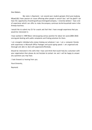 Dear Madam,
My name is Raymond. I am second year student goingto third year studying
MLaw(LLB).I have passion on issues affecting other people in areaof law.I will be gladif I can
have the opportunity of workingwithyourdistinguishcompany. I sincerely believe I have a lot
of experience whichI can offer to make the company continues be the household name inthe
Airways business.
I would like to submit my CV for a work and feel that I have enough experience that you
would be interested in.
I have worked in HMV Music Ltd occupying various position for about ten years(2003-2013)
servingand dealing with public complaints and finding solutions for them.
I am energetic individual who enjoys helping out whatever I can. I am a computer literate
with experience in Microsoft Office Packages and quick typing speed. I am organised and
thorough and able to deal with paperworkeffectively.
Should be interested in the skills that I have and think that I could help be a volunteer with
your organisation then please do not hesitate to contact me and I will be happy to answer
any questions you may have.
I look forward to hearing from you.
Yours Sincerely,
Raymond.
 