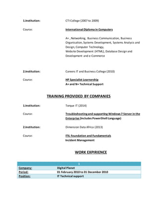 1.Institution: CTI College (2007 to 2009)
Course: International Diploma in Computers
A+ , Networking, Business Communication, Business
Organisation, Systems Development, Systems Analysis and
Design, Computer Technology,
Website Development (HTML), Database Design and
Development and e-Commerce
2.Institution: Careers IT and Business College (2010)
Course: HP Specialist Learnership
A+ and N+ Technical Support
TRAINING PROVIDED BY COMPANIES
1.Institution: Torque IT (2014)
Course: Troubleshooting and supporting Windows 7 Server in the
Enterprise (Includes PowerShell Language)
2.Institution: Dimension Data Africa (2013)
Course: ITIL Foundation and Fundamentals
Incident Management
WORK EXPIRIENCE
1
Company: Digital Planet
Period: 01 February 2010 to 01 December 2010
Position: IT Technical support
 