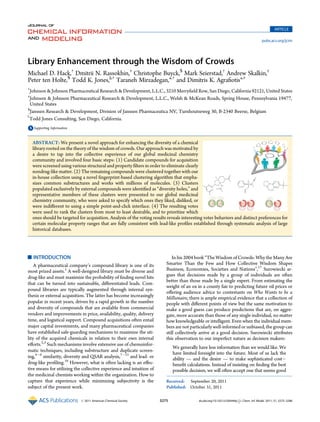 Library Enhancement through the Wisdom of Crowds
Michael D. Hack,†
Dmitrii N. Rassokhin,‡
Christophe Buyck,§
Mark Seierstad,†
Andrew Skalkin,‡
Peter ten Holte,§
Todd K. Jones,||,†
Taraneh Mirzadegan,*,†
and Dimitris K. Agraﬁotis*,‡
†
Johnson & Johnson Pharmaceutical Research & Development, L.L.C., 3210 Merryﬁeld Row, San Diego, California 92121, United States
‡
Johnson & Johnson Pharmaceutical Research & Development, L.L.C., Welsh & McKean Roads, Spring House, Pennsylvania 19477,
United States
§
Janssen Research & Development, Division of Janssen Pharmaceutica NV, Turnhoutseweg 30, B-2340 Beerse, Belgium
)
Todd Jones Consulting, San Diego, California.
bS Supporting Information
’ INTRODUCTION
A pharmaceutical company’s compound library is one of its
most prized assets.1
A well-designed library must be diverse and
drug-like and must maximize the probability of ﬁnding novel hits
that can be turned into sustainable, diﬀerentiated leads. Com-
pound libraries are typically augmented through internal syn-
thesis or external acquisition. The latter has become increasingly
popular in recent years, driven by a rapid growth in the number
and diversity of compounds that are available from commercial
vendors and improvements in price, availability, quality, delivery
time, and logistical support. Compound acquisitions often entail
major capital investments, and many pharmaceutical companies
have established safe-guarding mechanisms to maximize the uti-
lity of the acquired chemicals in relation to their own internal
eﬀorts.2,3
Such mechanisms involve extensive use of chemoinfor-
matic techniques, including substructure and duplicate screen-
ing,4À6
similarity, diversity and QSAR analysis,7À15
and lead- or
drug-like proﬁling.16
However, what is often lacking is an eﬀec-
tive means for utilizing the collective experience and intuition of
the medicinal chemists working within the organization. How to
capture that experience while minimizing subjectivity is the
subject of the present work.
In his 2004 book “The Wisdom of Crowds: Why the Many Are
Smarter Than the Few and How Collective Wisdom Shapes
Business, Economies, Societies and Nations”,17
Surowiecki ar-
gues that decisions made by a group of individuals are often
better than those made by a single expert. From estimating the
weight of an ox in a county fair to predicting future oil prices or
oﬀering audience advice to contestants on Who Wants to be a
Millionaire, there is ample empirical evidence that a collection of
people with diﬀerent points of view but the same motivation to
make a good guess can produce predictions that are, on aggre-
gate, more accurate than those of any single individual, no matter
how knowledgeable or intelligent. Even when the individual mem-
bers are not particularly well-informed or unbiased, the group can
still collectively arrive at a good decision. Surowiecki attributes
this observation to our imperfect nature as decision makers:
We generally have less information than we would like. We
have limited foresight into the future. Most of us lack the
ability — and the desire — to make sophisticated costÀ
beneﬁt calculations. Instead of insisting on ﬁnding the best
possible decision, we will often accept one that seems good
Received: September 20, 2011
Published: October 31, 2011
ABSTRACT: We present a novel approach for enhancing the diversity of a chemical
library rooted on the theory of the wisdom of crowds. Our approach was motivated by
a desire to tap into the collective experience of our global medicinal chemistry
community and involved four basic steps: (1) Candidate compounds for acquisition
were screened using various structural and property ﬁlters in order to eliminate clearly
nondrug-like matter. (2) The remaining compounds were clustered together with our
in-house collection using a novel ﬁngerprint-based clustering algorithm that empha-
sizes common substructures and works with millions of molecules. (3) Clusters
populated exclusively by external compounds were identiﬁed as “diversity holes,” and
representative members of these clusters were presented to our global medicinal
chemistry community, who were asked to specify which ones they liked, disliked, or
were indiﬀerent to using a simple point-and-click interface. (4) The resulting votes
were used to rank the clusters from most to least desirable, and to prioritize which
ones should be targeted for acquisition. Analysis of the voting results reveals interesting voter behaviors and distinct preferences for
certain molecular property ranges that are fully consistent with lead-like proﬁles established through systematic analysis of large
historical databases.
ARTICLE
pubs.acs.org/jcim
r 2011 American Chemical Society 3275 dx.doi.org/10.1021/ci200446y |J. Chem. Inf. Model. 2011, 51, 3275–3286
 