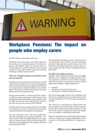 Workplace Pensions: The impact on 
people who employ carers 
By Chris Gardner, wealth adviser with Towry 
Individuals who directly employ carers will be affected by 
the introduction of workplace pensions. We explore em-ployers’ 
responsibilities, explain the potential impact on 
the financial position of elderly clients who receive care and 
consider how they might tackle the administrative burden 
of offering a workplace pension scheme. 
What are workplace pensions and why have they 
been introduced? 
Workplace pensions formed part of the Pensions Act 2008 
which affects all employers in the UK. The demographics 
which contributed to the change in legislation will be famil-iar 
to all practitioners dealing with elderly and vulnerable 
adults. Put simply, the number of pensioners is increasing, 
despite moves to raise the pension age. 
Between 2010 and 2030, it is estimated that there will be a 
5.2 million increase in people aged over 65 and government 
spending on people of state pension age has already soared 
by £18bn since the first of the “baby boomers” started to 
draw their state pension at the age of 60 in 2005/06. 
Workplace pensions are occupational schemes with obliga-tory 
enrolment (in certain circumstances) and minimum 
contribution levels for both employers and employees. 
They were introduced in 2012, with various implementa-tion 
dates, depending on the number of employees. Em-ployers 
with less than 250 eligible jobholders must imple-ment 
the schemes between April 2014 and October 2017 
(referred to as the staging date). New employers will have a 
later staging date of 2018. 
The clear benefit of workplace pensions is that they ensure 
every qualifying worker will have some personal pension 
provision to help meet their needs in old age. One of the 
drawbacks is that elderly people who directly employ car-ers 
are caught by the rules. So how will workplace pensions 
affect them? 
The effect of workplace pensions 
Employers will be required to automatically enrol eligible 
employees into an “appropriate” qualifying scheme. How-ever, 
employees can choose to opt out of their employer’s 
scheme for a period of 3 years before being auto-enrolled 
again by their employer. Eligible employees are: 
t employed 
t aged between 22 and state pension age 
t earning above £10,000 and working in the UK. 
Once the earnings trigger has been met, contributions will 
be based on earnings between the national insurance lower 
earnings threshold (£5,772) and the upper earnings limit 
(£41,865). 
This could cause a real headache for elderly clients who 
want to employ carers directly, rather than use an agency, 
but who have no experience of being an employer. It is also 
likely to affect attorneys, deputies and trustees who employ 
carers on an elderly or vulnerable person’s behalf. 
Elderly or vulnerable clients (or their legal representatives) 
will not be exempt from the legal responsibilities and the 
increased cost of making contributions to workplace pen-sions. 
8 SFE Newsletter November 2014 
 