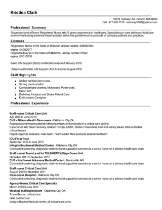 Kristina Clark
10918 Highway AA, Neosho MO64850
Cell: 417-592-7519 - kramsey9001@yahoo.com
Professional Summary
Organized and efficient Registered Nurse with 10 years experience in healthcare.Specializing in care within a criticalcare
environment using evidence-based practice within the guidelinesand protocols ofcompany policies and practices.
Licenses
Registered Nurse in the State of Missouri,License number 2006007994
expires 04/30/2017
Registered Nurse in the State of Oklahoma, License number 91522
expires 01/31/2018
Basic Life Support (BLS) Certification expires February 2018
Advanced Cardiac Life Support (ACLS) expires August 2016
Skill Highlights
Skilled cardiaccare nurse
Strong medical ethic
Computerized charting, Mckessen, Powerchart,
MediTech
Diabetes, Hospice and Stroke Patient Care
EnthusiasticCaregiver
Professional Experience
Staff nurse Critical Care Unit
July 2013 to June 2016
CHS - AllianceHealth Deaconess - Oklahoma City,Ok
Assessed and treated patients following orders and protocolsin a critical care setting.
Experience with Heart recovery, Balloon Pumps, CRRT, Stroke,Pneumonia,liver and kidneyfailure,DKA and other
critical issues
Rapid response assessor, code team, Team leader,Newproducts assessmentteam
ICU/Float Pool
September 2012 to June 2013
Integris Southwest Medical Center - Oklahoma City,OK
Conducted screening, diagnostic treatment and supportive servicesas a senior nurse on a primary health care team
Staff nurse/ Team Lead for TELEMETRY/Step- Down Unit
December 2011 to September 2012
CHS - Northwest Arkansas Medical Center - Bentonville,AR
Conducted screening, diagnostic treatment and supportive servicesas a senior nurse on a primary health care team.
Staff nurse Critical Care Unit
August 2010 toNovember 2011
Deaconess Hospital - Oklahoma City, OK
Conducted screening, diagnostic treatment and supportive servicesas a senior nurse on a primary health care team.
Agency Nurse, Critical Care Specialty
March 2009toJune 2013
Medical Staffing Network - Oklahoma City, OK
Travel Nurse, critical care
Held positionsat
Integris Baptist Medical center, all critical care units
 