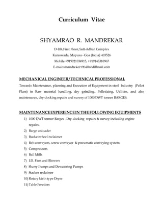 Curriculum Vitae
SHYAMRAO R. MANDREKAR
D-104,First Floor, Satt-Adhar Complex
Karaswada, Mapusa - Goa (India) 403526
Mobile +919921034915, +919146310967
E-mail:smandreker1964@rediffmail.com
MECHANICAL ENGINEER/ TECHNICALPROFESSIONAL
Towards Maintenance, planning and Execution of Equipment in steel Industry (Pellet
Plant) in Raw material handling, dry grinding, Pelletizing, Utilities, and also
maintenance, dry-docking repairs and survey of 1000 DWT tonner BARGES.
MAINTENANCEEXPERIENCEIN THE FOLLOWING EQUIPMENTS
1) 1000 DWT tonner Barges –Dry-docking repairs & survey including engine
repairs.
2) Barge unloader
3) Bucket wheel reclaimer
4) Belt conveyors, screw conveyor & pneumatic conveying system
5) Compressors
6) Ball Mills
7) I.D. Fans and Blowers
8) Slurry Pumps and Dewatering Pumps
9) Stacker reclaimer
10) Rotary kieln type Dryer
11) Table Freeders
 
