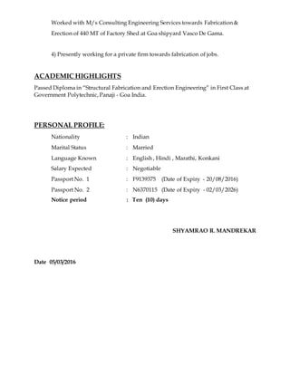 Worked with M/s Consulting Engineering Services towards Fabrication &
Erection of 440 MT of Factory Shed at Goa shipyard Vasco De Gama.
4) Presently working for a private firm towards fabrication of jobs.
ACADEMIC HIGHLIGHTS
Passed Diploma in “Structural Fabrication and Erection Engineering” in First Class at
Government Polytechnic, Panaji - Goa India.
PERSONAL PROFILE:
Nationality : Indian
Marital Status : Married
Language Known : English , Hindi , Marathi, Konkani
Salary Expected : Negotiable
Passport No. 1 : F9139375 (Date of Expiry - 20/08/2016)
Passport No. 2 : N6370115 (Date of Expiry - 02/03/2026)
Notice period : Ten (10) days
SHYAMRAO R. MANDREKAR
Date 05/03/2016
 
