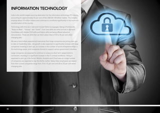 3030
information technology
India is the world’s largest sourcing destination for the information technology (IT) industry,
accounting for approximately 52 per cent of the US$124-130 billion market. The industry
employs about 10 million Indians and continues to contribute significantly to the economic
transformation of the country.
Technology skills that are in demand include Python (Language), Django (Framework),
“Ruby-on-Rails”, “Groovy” and “Grails”. Core Java skills are niche and are in demand.
Candidates with Adobe CQ5 skills and Hybris skills are being offered attractive
remuneration. These are skills that can fetch salary hikes of 30 to 35 per cent when
changing jobs.
We see a trend where experienced executives from large companies are joining start-ups
to take on leadership roles. Job growth is also expected to significantly increase with large
companies investing in start-ups, an increase in the number of social entrepreneurships in
the technology space, and companies formed to support various government initiatives.
Large companies are expected to continue to outsource short term assignments to
contractors, resulting in a significant increase in the IT contract workforce. Hiring is
expected to pick up in the Social, Mobile, Analytics and Cloud area as a large number
of companies are expected to tap this fertile market. Salary hikes employees can expect
from their current companies range from 10 to 15 per cent and 20 to 25 per cent when
changing jobs.
 