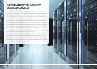 3838
Information Technology
Enabled Services
Information Technology Enabled Services (ITES) workers will experience a boost in
employment as new Global In-house Centres (GIC) are entering India, even as existing
GICs move up the value chain. Many banks are planning to shift their Financial Shared
Services units to India and this will see more jobs getting added over the next few years.
In the back office space, hiring continues to grow as investments are being made to
expand teams and support processes. The average salary hike an employee can receive in
their current organisation will be around 12 per cent and 20 per cent when changing jobs.
Similar to the Banking and Financial Services space, there is a growing demand for talent
in the Analytics domain. India’s big data market is expected to hit US$1 billion in 2015, in
line with the global big data market which is expected to hit US$8 billion.
A lot of Analytics jobs are outsourced to India. This shift is no longer about cost but quality,
helping India gain global mindshare in Analytics and Big Data.
Quantitative and Qualitative Analytics are both in demand, with the salary levels rising
about 20 per cent from last year, with a potential 20 per cent increase next year.
More graduates have taken up specialisations in statistics in response to rising demand.
Bangalore is emerging as the Analytics hub in India, while Mumbai still remains a draw for
talent in the Financial Quantitative Research space.
 