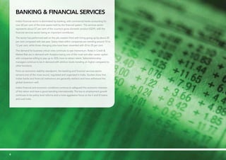 6All salaries are $‘000s. Figures are base salary not including superannuation.
banking & Financial services
6
India’s financial sector is dominated by banking, with commercial banks accounting for
over 60 per cent of the total assets held by the financial system. The services sector
represents about 57 per cent of the country’s gross domestic product (GDP), with the
financial services sector being an important contributor.
The sector has performed well on the job creation front with hiring going up by about 20
per cent compared with last year. Salary hikes within companies are trending around 10 to
12 per cent, while those changing jobs have been rewarded with 20 to 25 per cent.
The demand for business critical roles continues to see momentum. Roles in Credit &
Market Risk are in demand with Analytics being one of the most sort-after career option
with companies willing to pay up to 35% more to attract talent. Sales/relationship
managers continue to be in demand with attrition levels trending on higher compared to
other functions.
From an economic stability standpoint, the banking and financial services sector
remains one of the most sound, regulated and organised in India. Studies show that
Indian banks and financial institutions are generally resilient and have withstood the
global downturn well.
India’s financial and economic conditions continue to safeguard the economic interests
of the nation and have a good standing internationally. The key to employment growth
continues to be policy level reforms and a more aggressive focus on tier II and III towns
and rural India.
 