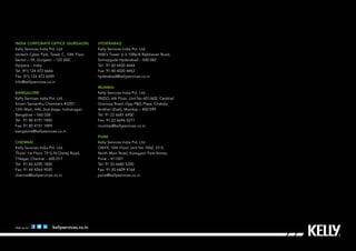 India Corporate Office (Gurgaon)
Kelly Services India Pvt. Ltd.
Unitech Cyber Park, Tower C, 10th Floor.
Sector – 39, Gurgaon – 122 002,
Haryana – India
Tel: (91) 124 472 6666
Fax: (91) 124 472 6699
info@kellyservices.co.in
Bangalore
Kelly Services India Pvt. Ltd.
Sriram Samanthu Chambers #3287,
12th Main, HAL 2nd stage, Indiranagar,
Bangalore – 560 038
Tel: 91 80 4191 1800
Fax: 91 80 4191 1899
bangalore@kellyservices.co.in
Chennai
Kelly Services India Pvt. Ltd.
Thulsi’ 1st Floor, 79 G.N.Chetty Road,
T.Nagar, Chennai – 600 017
Tel: 91 44 4290 1800
Fax: 91 44 4264 9030
chennai@kellyservices.co.in
Visit us on kellyservices.co.in
Hyderabad
Kelly Services India Pvt. Ltd.
ANK’s Tower. 6-3-1086/A Rajbhavan Road,
Somajiguda Hyderabad – 500 082
Tel: 91 40 4450 4444
Fax: 91 40 4020 4452
hyderabad@kellyservices.co.in
Mumbai
Kelly Services India Pvt. Ltd.
INIZIO, 6th Floor, Unit No 601/602, Cardinal
Gracious Road, Opp P&G Plaza, Chakala,
Andheri (East), Mumbai – 400 099
Tel: 91 22 6681 6900
Fax: 91 22 6696 0277
mumbai@kellyservices.co.in
Pune
Kelly Services India Pvt. Ltd.
ONYX, 10th Floor, Unit No.1002, 37/3,
North Main Road, Koregaon Park Annex,
Pune – 411001
Tel: 91 20 6680 5200
Fax: 91 20 6609 4164
pune@kellyservices.co.in
 