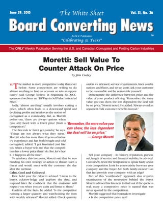 “T“The market is more competitive today than ever
before. Some competitors are willing to do
almost anything to land an account or win an oppor-
tunity,” said George Moretti in beginning his AICC-
sponsored webinar on“18Ways to SellValue Instead of
Price.”
Sadly, “almost anything” usually involves cutting a
price, which often leads to a downward spiral and
declining profits and reinforces the notion of
corrugated as a commodity. But, as Moretti
points out, “there are always options when
[you are] faced with a lower price [from a
competitor].”
The first rule is“don’t get panicky,”he says.
“Things are not always what they seem.”
Moretti,who has more than 40 years of indus-
try experience and has both bought and sold
corrugated, added, “I get frustrated just like
you when a buyer tells me that the competi-
tion has a lower price than I do.But,let’s face
it. It happens all the time.”
To reinforce this last point, Moretti said that he was
building his own strategy of action to thwart such a
threat and would meet with the customer the day
after the webinar.
Calm, Cool and Collected
First, hold your fire, Moretti advised.“Listen to the
buyer, acknow-ledge and explore the data, and
respond later. Be confident that the customer will
respect you when you are calm and listen to them.”
Confirm all the facts, he added.“Is the competitor
running a larger quantity and warehousing the item
with weekly releases?” Moretti added. Check quantity
orders vs. released, service requirements, liner combi-
nations and flutes,and set-up costs.Ask your customer
to be reasonable and be reasonable yourself.
Demonstrate the difference between price and the
value of your product offering.“Remember, the more
value you can show, the less dependent the deal will
be on price,”Moretti noted.He added.“Always avoid an
argument.Talk customer benefits instead.”
Sell your company - its history, reputation, person-
nel,length of service and financial stability,he advised.
Conversely,resist the temptation to speak badly about
your competition.Look for connectivity between your
company and the buyer.Are both family-owned? Can
that fact provide your company with an edge?
Part of this “cool-headed” approach also requires
examination of the motivation behind the buyer.
Moretti advised his listeners to find out if the quote is
real; many a competitive price is named that was
never quoted by the competition.
Moretti suggested that boxmakers investigate:
• Is the competitive price real?
The White SheetJune 29, 2015 Vol. 31, No. 26
™An N.V. Publication
“Celebrating 31 Years”
The ONLY Weekly Publication Serving the U.S. and Canadian Corrugated and Folding Carton Industries
Moretti: Sell Value To
Counter Attack On Price
by Jim Curley
‘Remember, the more value you
can show, the less dependent
the deal will be on price.’
— George Moretti
Copyright 2015 • NV Publications
 