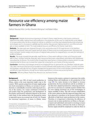 Awunyo‑Vitor et al. Agric & Food Secur (2016) 5:28
DOI 10.1186/s40066-016-0076-2
RESEARCH
Resource use efficiency among maize
farmers in Ghana
Dadson Awunyo‑Vitor, Camillus Abawiera Wongnaa*
and Robert Aidoo
Abstract 
Background:  Despite the enormous importance of maize in Ghana, maize farmers in the country continue to
experience low yields, making Ghana self-insufficient in the production of the crop. For maize farmers to be helped
to increase productivity, the focus should not only be on whether or not they have adopted productivity-enhancing
technologies, but it is necessary to carefully examine whether they are even making maximum use of the technolo‑
gies or inputs available to them. This study analysed resource use efficiency for Ghana’s maize farms.
Methods:  The data used were obtained through a cross-sectional survey of 576 maize farmers in the Northern
Savannah, Transitional, Forest and Coastal Savannah zones of Ghana using structured questionnaire. Descriptive sta‑
tistics, stochastic frontier analysis and the ratio of marginal value product to marginal factor cost were the methods of
analysis employed.
Results:  The results showed that generally, maize farmers in Ghana were inefficient in their use of resources avail‑
able to them. Fertilizer, herbicide, pesticide, seed, manure and land were underutilized, while labour and capital were
overutilized by the farmers. The results further showed that maize farmers in Ghana exhibit increasing returns to scale,
indicating that the famers can increase their output by increasing the use of some of the key resources.
Conclusion:  Incentives and strategies aimed at encouraging farmers to optimize the use of fertilizer, herbicide, pesti‑
cide, seed, manure and land are recommended to ensure improved maize productivity in Ghana. Currently, incentives
and strategies could take the form of better management by government of the current fertilizer subsidy programme
and efficient input distribution through farmer-based organizations to ensure easy access by farmers.
Keywords:  Efficiency, Maize, Productivity, Resource use, Stochastic frontier
© The Author(s) 2016. This article is distributed under the terms of the Creative Commons Attribution 4.0 International License
(http://creativecommons.org/licenses/by/4.0/), which permits unrestricted use, distribution, and reproduction in any medium,
provided you give appropriate credit to the original author(s) and the source, provide a link to the Creative Commons license,
and indicate if changes were made. The Creative Commons Public Domain Dedication waiver (http://creativecommons.org/
publicdomain/zero/1.0/) applies to the data made available in this article, unless otherwise stated.
Background
Accounting for over 50% of total cereal production in
Ghana, maize is the most important staple crop in the
country. With a greater proportion of maize supply going
into food consumption in Ghana, an increase in its pro-
ductivity is undoubtedly crucial for achieving food secu-
rity in the country. As a major constituent of livestock
and poultry feed, the productivity and development of
the poultry and livestock industries depend on the maize
value chain. In the medium term, the demand for maize
is expected to grow at an annual rate of 2.6% [18]. Despite
the enormous importance of maize in Ghana, maize
farmers in the country continue to experience low yields,
making Ghana self-insufficient in the production of the
crop [20]. For maize farmers to be helped to increase
productivity, the focus should not only be on whether or
not they have adopted productivity-enhancing technolo-
gies, but it is necessary to carefully examine whether they
are even making maximum use of the technologies or
inputs available to them. This will convince stakeholders
in the maize subsector that the improved inputs they may
have planned to introduce to the farmers will be utilized
efficiently to help boost maize production in the country.
Therefore, it is important to determine the efficiency of
resource use in maize production in Ghana so that gov-
ernment and individuals interested in investing in maize
production in Ghana will know the levels at which pro-
duction inputs should be employed in order for them to
Open Access
Agriculture & Food Security
*Correspondence: wongnaaa@yahoo.com
Department of Agricultural Economics, Agribusiness and Extension,
Kwame Nkrumah University of Science and Technology, Private Mail Bag,
University Post Office, Kumasi, Ghana
 
