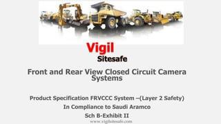 Front and Rear View Closed Circuit Camera
Systems
Product Specification FRVCCC System –(Layer 2 Safety)
In Compliance to Saudi Aramco
Sch B-Exhibit II
www.vigilsitesafe.com
 