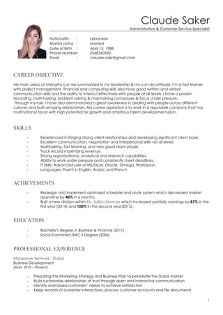 1
Claude Saker
Administrative & Customer Service Specialist
Nationality : Lebanese
Marital status : Married
Date of Birth : April 15, 1988
Phone Number: 0568360590
Email : claudes.sakr@gmail.com
CAREER OBJECTIVE
My main areas of strengths can be summarized in my leadership & my can-do attitude. I’m a fast learner
with project management, financial and computing skills also have good written and verbal
communication skills and the ability to interact effectively with people at all levels. I have a proven
recording, multi-tasking, problem solving & maintaining composure & focus under pressure.
Through my role, I have also demonstrated a great awareness in dealing with people across different
cultures and built amazing relationships. My career aspiration is to work in a reputable company that has
multinational facet with high potential for growth and ambitious talent development plan.
SKILLS
- Experienced in forging strong client relationships and developing significant client base.
- Excellent communication, negotiation and interpersonal skills –at all levels
- Multitasking, fast learning, and very good team player.
- Track record maximizing revenue.
- Strong organisational, analytical and research capabilities.
- Ability to work under pressure and consistently meet deadlines.
- IT Skills: Advanced user of MS Excel, Oracle, Omega, Worldspan.
- Languages: Fluent in English, Arabic and French
ACHIEVEMENTS
- Redesign and implement optimized schedule and route system which decreased market
downtime by 40% in 6 months.
- Built a new division within Ets. Saliba Services which Increased portfolio earnings by 87% in the
first year (2014) and 100% in the second year(2015).
EDUCATION
- Bachelor's degree in Business & Finance (2011)
- Socio-Economics BAC II Degree (2006)
PROFESSIONAL EXPERIENCE
Manpower Network - Dubai
Business Development
[April, 2016 – Present]
- Preparing the Marketing Strategy and Business Plan to penetrate the Dubai market
- Build sustainable relationships of trust through open and interactive communication
- Identify and assess customers’ needs to achieve satisfaction
- Keep records of customer interactions, process customer accounts and file documents
 