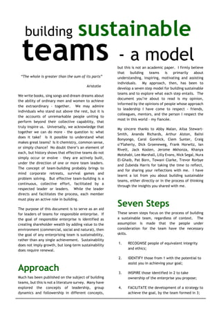 Building Sustainable Teams – a model © Malcolm Ferguson 2002 1
building sustainable
teams - a model
“The whole is greater than the sum of its parts”
Aristotle
We write books, sing songs and dream dreams about
the ability of ordinary men and women to achieve
the extraordinary - together. We may admire
individuals who stand out above the rest, but it is
the accounts of unremarkable people uniting to
perform beyond their collective capability, that
truly inspire us. Universally, we acknowledge that
together we can do more - the question is: what
does it take? Is it possible to understand what
makes great teams? Is it chemistry, common sense,
or simply chance? No doubt there’s an element of
each, but history shows that effective teams do not
simply occur or evolve – they are actively built,
under the direction of one or more team leaders.
The concept of team-building probably brings to
mind corporate retreats, survival games and
problem solving. But effective team-building is a
continuous, collective effort, facilitated by a
respected leader or leaders. While the leader
directs and facilitates the process, each member
must play an active role in building.
The purpose of this document is to serve as an aid
for leaders of teams for responsible enterprise. If
the goal of responsible enterprise is identified as
creating shareholder wealth by adding value to the
environment (commercial, social and natural), then
the goal of any enterprising team is sustainability,
rather than any single achievement. Sustainability
does not imply growth, but long-term sustainability
does require renewal.
Approach
Much has been published on the subject of building
teams, but this is not a literature survey. Many have
explored the concepts of leadership, group
dynamics and followership in different concepts,
but this is not an academic paper. I firmly believe
that building teams is primarily about
understanding, inspiring, motivating and assisting
individuals. My approach, then, has been to
develop a seven step model for building sustainable
teams and to explore what each step entails. The
document you’re about to read is my opinion,
informed by the opinions of people whose approach
to leadership I have come to respect - friends,
colleagues, mentors, and the person I respect the
most in this world – my fiancée.
My sincere thanks to Abby Malan, Ailsa Stewart-
Smith, Ananda Richards, Arthur Alston, Balisi
Bonyongo, Carol Gorelick, Clem Sunter, Craig
o’Flaherty, Dick Groeneweg, Frank Horwitz, Ian
Rivett, Jack Koolen, Jerome Mkhonza, Khanya
Motshabi, Lee Marshall, Lilly Evans, Nick Segal, Nura
El-Ghaib, Pat Born, Towani Clarke, Trevor Rorbye
and Zubeida Harris for taking the time to reflect,
and for sharing your reflections with me. I have
learnt a lot from you about building sustainable
teams, either directly or in the process of thinking
through the insights you shared with me.
Seven Steps
These seven steps focus on the process of building
a sustainable team, regardless of context. The
assumption is made that the people under
consideration for the team have the necessary
skills.
1. RECOGNISE people of equivalent integrity
and ethics;
2. IDENTIFY those from 1 with the potential to
assist you in achieving your goal;
3. INSPIRE those identified in 2 to take
ownership of the enterprise you propose;
4. FACILITATE the development of a strategy to
achieve the goal, by the team formed in 3;
 