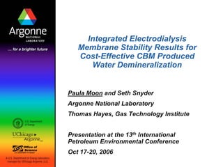 Integrated Electrodialysis
Membrane Stability Results for
Cost-Effective CBM Produced
Water Demineralization
Paula Moon and Seth Snyder
Argonne National Laboratory
Thomas Hayes, Gas Technology Institute
Presentation at the 13th International
Petroleum Environmental Conference
Oct 17-20, 2006
 
