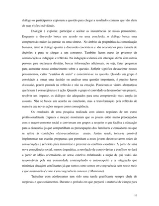 10
diálogo os participantes exploram a questão para chegar a resultados comuns que vão além
de suas visões individuais.
Dialogar é explorar, participar e aceitar as incoerências de nosso pensamento.
Enquanto a discussão busca um acordo ou uma conclusão, o diálogo busca uma
compreensão maior da questão ou uma síntese. No âmbito da pragmática da comunicação
humana, tanto o diálogo quanto a discussão co-existem e são necessários para tomada de
decisões e para se chegar a um consenso. Também fazem parte do processo de
comunicação a indagação e reflexão. Na indagação estamos em interação direta com outras
pessoas para esclarecer dúvidas, buscar informações adicionais, ou seja, fazer perguntas
para aumentar nosso conhecimento sobre a questão. Refletir significa desacelerar nossos
pensamentos, evitar “castelos de areia” e concentrar-se na questão. Quando um grupo é
convidado a tomar uma decisão ou analisar uma questão importante, é preciso haver
discussão, porém pautada na reflexão e não na emoção. Ponderam-se visões alternativas
que levam à convergência e à ação. Quando o grupo é convidado a desenvolver um projeto,
resolver um impasse, os diálogos são adequados para uma compreensão mais ampla do
assunto. Não se busca um acordo ou conclusão, mas a transformação pela reflexão de
maneira que novas ações surgem como conseqüência.
Os resultados de uma pesquisa realizada com alunos regulares de um curso
profissionalizante (rapazes e moças) mostraram que os jovens estão muito preocupados
com o macro-contexto social e conversam em grupos a respeito o que facilita a educação
para a cidadania, já que compartilham as preocupações dos familiares e educadores no que
se refere às condições sócio-econômicas atuais. Assim sendo, torna-se possível
implementar nas escolas programas que permitam a esses jovens desenvolverem redes de
conversações e reflexão para minimizar e prevenir os conflitos escolares. A partir de uma
nova consciência social, menos dogmática, a resolução de controvérsias e conflitos se dará
a partir de idéias orientadoras de senso coletivo enfatizando a noção de que todos são
responsáveis pela sua comunidade contemplando o auto-respeito e a integração que
minimiza situações conflitantes já que somos como somos em congruência com nosso meio
e que nosso meio é como é em congruência conosco. ( Maturana).
Trabalhar com adolescentes tem sido uma tarefa gratificante sempre cheia de
surpresas e questionamentos. Durante o período em que preparei o material de campo para
 