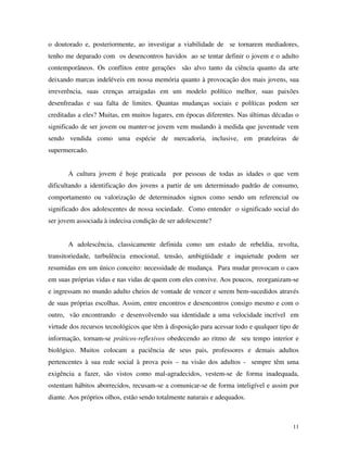 11
o doutorado e, posteriormente, ao investigar a viabilidade de se tornarem mediadores,
tenho me deparado com os desencontros havidos ao se tentar definir o jovem e o adulto
contemporâneos. Os conflitos entre gerações são alvo tanto da ciência quanto da arte
deixando marcas indeléveis em nossa memória quanto à provocação dos mais jovens, sua
irreverência, suas crenças arraigadas em um modelo político melhor, suas paixões
desenfreadas e sua falta de limites. Quantas mudanças sociais e políticas podem ser
creditadas a eles? Muitas, em muitos lugares, em épocas diferentes. Nas últimas décadas o
significado de ser jovem ou manter-se jovem vem mudando à medida que juventude vem
sendo vendida como uma espécie de mercadoria, inclusive, em prateleiras de
supermercado.
A cultura jovem é hoje praticada por pessoas de todas as idades o que vem
dificultando a identificação dos jovens a partir de um determinado padrão de consumo,
comportamento ou valorização de determinados signos como sendo um referencial ou
significado dos adolescentes de nossa sociedade. Como entender o significado social do
ser jovem associada à indecisa condição de ser adolescente?
A adolescência, classicamente definida como um estado de rebeldia, revolta,
transitoriedade, turbulência emocional, tensão, ambigüidade e inquietude podem ser
resumidas em um único conceito: necessidade de mudança. Para mudar provocam o caos
em suas próprias vidas e nas vidas de quem com eles convive. Aos poucos, reorganizam-se
e ingressam no mundo adulto cheios de vontade de vencer e serem bem-sucedidos através
de suas próprias escolhas. Assim, entre encontros e desencontros consigo mesmo e com o
outro, vão encontrando e desenvolvendo sua identidade a uma velocidade incrível em
virtude dos recursos tecnológicos que têm à disposição para acessar todo e qualquer tipo de
informação, tornam-se práticos-reflexivos obedecendo ao ritmo de seu tempo interior e
biológico. Muitos colocam a paciência de seus pais, professores e demais adultos
pertencentes à sua rede social à prova pois – na visão dos adultos - sempre têm uma
exigência a fazer, são vistos como mal-agradecidos, vestem-se de forma inadequada,
ostentam hábitos aborrecidos, recusam-se a comunicar-se de forma inteligível e assim por
diante. Aos próprios olhos, estão sendo totalmente naturais e adequados.
 