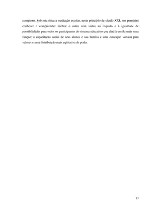 13
complexo. Sob esta ótica a mediação escolar, neste princípio de século XXI, nos permitirá
conhecer e compreender melhor o outro com vistas ao respeito e à igualdade de
possibilidades para todos os participantes do sistema educativo que dará à escola mais uma
função: a capacitação social de seus alunos e sua família e uma educação voltada para
valores e uma distribuição mais eqüitativa de poder.
 