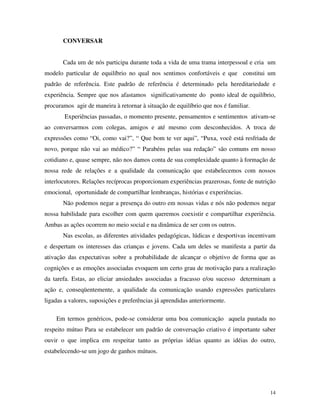 14
CONVERSAR
Cada um de nós participa durante toda a vida de uma trama interpessoal e cria um
modelo particular de equilíbrio no qual nos sentimos confortáveis e que constitui um
padrão de referência. Este padrão de referência é determinado pela hereditariedade e
experiência. Sempre que nos afastamos significativamente do ponto ideal de equilíbrio,
procuramos agir de maneira à retornar à situação de equilíbrio que nos é familiar.
Experiências passadas, o momento presente, pensamentos e sentimentos ativam-se
ao conversarmos com colegas, amigos e até mesmo com desconhecidos. A troca de
expressões como “Oi, como vai?”, “ Que bom te ver aqui”, “Puxa, você está resfriada de
novo, porque não vai ao médico?” “ Parabéns pelas sua redação” são comuns em nosso
cotidiano e, quase sempre, não nos damos conta de sua complexidade quanto à formação de
nossa rede de relações e a qualidade da comunicação que estabelecemos com nossos
interlocutores. Relações recíprocas proporcionam experiências prazerosas, fonte de nutrição
emocional, oportunidade de compartilhar lembranças, histórias e experiências.
Não podemos negar a presença do outro em nossas vidas e nós não podemos negar
nossa habilidade para escolher com quem queremos coexistir e compartilhar experiência.
Ambas as ações ocorrem no meio social e na dinâmica de ser com os outros.
Nas escolas, as diferentes atividades pedagógicas, lúdicas e desportivas incentivam
e despertam os interesses das crianças e jovens. Cada um deles se manifesta a partir da
ativação das expectativas sobre a probabilidade de alcançar o objetivo de forma que as
cognições e as emoções associadas evoquem um certo grau de motivação para a realização
da tarefa. Estas, ao eliciar ansiedades associadas a fracasso e/ou sucesso determinam a
ação e, conseqüentemente, a qualidade da comunicação usando expressões particulares
ligadas a valores, suposições e preferências já aprendidas anteriormente.
Em termos genéricos, pode-se considerar uma boa comunicação aquela pautada no
respeito mútuo Para se estabelecer um padrão de conversação criativo é importante saber
ouvir o que implica em respeitar tanto as próprias idéias quanto as idéias do outro,
estabelecendo-se um jogo de ganhos mútuos.
 