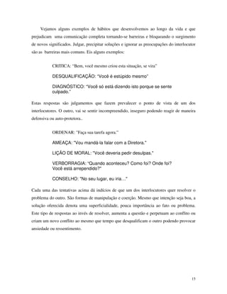 15
Vejamos alguns exemplos de hábitos que desenvolvemos ao longo da vida e que
prejudicam uma comunicação completa tornando-se barreiras e bloqueando o surgimento
de novos significados. Julgar, precipitar soluções e ignorar as preocupações do interlocutor
são as barreiras mais comuns. Eis alguns exemplos:
CRITICA: “Bem, você mesmo criou esta situação, se vira”
DESQUALIFICAÇÃO: “Você é estúpido mesmo”
DIAGNÓSTICO: “Você só está dizendo isto porque se sente
culpado.”
Estas respostas são julgamentos que fazem prevalecer o ponto de vista de um dos
interlocutores. O outro, vai se sentir incompreendido, inseguro podendo reagir de maneira
defensiva ou auto-protetora..
ORDENAR: "Faça sua tarefa agora.”
AMEAÇA: "Vou mandá-la falar com a Diretora."
LIÇÃO DE MORAL: "Você deveria pedir desulpas."
VERBORRAGIA: “Quando aconteceu? Como foi? Onde foi?
Você está arrependido?"
CONSELHO: "No seu lugar, eu iria…"
Cada uma das tentativas acima dá indícios de que um dos interlocutores quer resolver o
problema do outro. São formas de manipulação e coerção. Mesmo que intenção seja boa, a
solução oferecida denota uma superficialidade, pouca importância ao fato ou problema.
Este tipo de respostas ao invés de resolver, aumenta a questão e perpetuam ao conflito ou
criam um novo conflito ao mesmo que tempo que desqualificam o outro podendo provocar
ansiedade ou ressentimento.
 