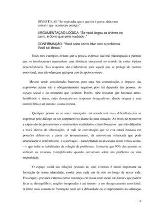 16
DIVERTIR-SE "Se você acha que o que fez é grave, deixe-me
contar o que aconteceu comigo."
ARGUMENTAÇÃO LÓGICA: "Se você largou as chaves no
carro, é óbvio que seria roubado ."
CONFIRMAÇÃO: "Você sabe como lidar com o problema.
Você sai dessa."
Estes três exemplos evitam que a pessoa expresse sua real preocupação e permite
que os interlocutores mantenham uma distância emocional no sentido de evitar tópicos
desconfortáveis. Tais respostas são confortáveis para aquele que se protege do contato
emocional, mas não oferecem qualquer tipo de apoio ao outro.
Mesmo sendo consideradas barreiras para uma boa comunicação, o impacto das
expressões acima não é obrigatoriamente negativo, pois irá depender das pessoas, do
espaço social e do momento que ocorrem. Porém, cabe ressaltar que havendo atrito,
hostilidade e stress, estes desencadeiam respostas desagradáveis dando origem a uma
controvérsia e até mesmo a uma disputa.
Qualquer pessoa ao se sentir ameaçada ou acuada terá mais dificuldade em se
expressar pelo diálogo ou ser compreensivo diante de uma situação. Ao invés de promover
a expressão de pensamentos e sentimentos verdadeiros, criam bloqueios que irão dificultar
a troca efetiva de informações. A rede de conversação que se cria estará baseada em
posições defensivas a partir do ressentimento, da auto-estima rebaixada que pode
desencadear o conformismo e a aceitação – característico da discussão como vimos acima.
– o que inibe as habilidades de solução de problemas. Estima-se que 90% das pessoas se
utilizam os recursos exemplificados quando conversam sobre um problema ou uma
necessidade.
O espaço social das relações pessoais no qual vivemos é muito importante na
formação de nossa identidade, evolui com cada um de nós ao longo de nossa vida.
Frustrações, pressões externas como mudanças em nossa rede social são fatores que podem
levar ao desequilíbrio, reações inesperadas e até mesmo a um desajustamento emocional.
A fonte mais comum de frustração pode ser a dificuldade ou o impedimento da satisfação
 