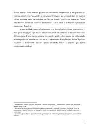 17
de um motivo. Estas barreiras podem ser situacionais, interpessoais e intrapessoais. As
barreiras intrapessoais1
podem levar a reações psicológicas que se manifestam por meio de
raiva e agressão, medo ou ansiedade, ou fuga da situação geradora de frustração. Porém,
estas reações não levam à solução da frustração e sim criam as distorções cognitivas ou
mecanismos de defesa.
A complexidade das relações humanas e as limitações individuais mostram que 1)
para que a percepção2
seja ativada é necessário levar em conta que as reações individuais
diferem diante de uma mesma situação provocando reações diversas que são influenciadas
pelas experiências passadas de cada um e 2) o fenômeno de vigilância e defesa3
ligados a
bloqueios e dificuldades pessoais geram ansiedade, tensão e angústia que podem
comprometer o diálogo.
1
interpessoais: fatores que não pertencem à pessoa que percebe e intrapessoais: fatores que pertencem à
pessoa que percebe
2
percepção: processo psicológico em que a pessoa aprende a realidade exterior a si própria. Envolve
pensamento e memória e sofre as limitações dos órgãos sensoriais além de outras limitações pessoais. e
ambientais.
3
fenômenos psicológicos que influenciam a percepção de estímulos geradores de angústia, ansiedade e
tensões.
 