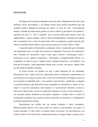 21
SOCIALIZAR
Em algum nível as pessoas dependem umas das outras. Dependemos dos outros para
satisfazer nossas necessidades, e um dilema crucial surge quando percebemos que um
resultado positivo depende da presença dos outros. O valor do “nós” é desconhecido
durante o período da adolescência quando os jovens sentem-se prisioneiros das opiniões e
sugestões dos pais. O “nós” é rejeitado pois os jovens lutam para mostrar como são
independentes e capazes porque a idéia de metas interdependentes, orientadas por adultos
não é compatível com a visão de mundo deles. Eles se comportam, usando respostas pré-
reflexivas manifestas pelo silêncio ou por posturas agressivas do tipo “tudo ou nada”.
A agressão pode ser relacionada à competição. Lorenz argumentou que os humanos
são programados para se ocupar dessa forma de competição. Como pais nós enfatizamos
uma variedade de mecanismos sociais como jogos, esportes, estratificação social e
declarações de que ganhar é importante... Reforçamos a competitividade. Porém, se a
competição vai além do que é saudável (para excitação intelectual e crescimento) e de
diversão (recreação), a bem-orquestrada relação entre o jovem, seus pares e adultos entra
em um campo de batalhas e disputas.
O jovem procura sua própria voz que é parte integrante de sua identidade.
Preocupo-me com o modo como nós expressamos nossos sentimentos e pensamentos em
conversações com crianças e jovens, pois o como nos comunicamos irá integrar o processo
de construção da identidade onde o “eu-cognitivo” gera decisões, significados, avaliações
e sucessões temporais que descrevem nossas competências, preferências e valores. O “eu-
corpo” é a casa dos sentimentos e das emoções e o “eu-relacional” alimenta e conecta os
outros dois. Desta forma, excesso de argumentos baseados na crítica, na desvalorização, e
em acusações podem desdobrar-se em guerras completas e fecham todos os canais de
comunicação mantendo uma coerência interna alicerçada em distorções e incongruências
no binômio pensamento-emoção.
Normalmente um conflito tem um assunto principal e vários secundários.
Metaforicamente pode-se vê-lo como sendo um cometa se aproximando: seu corpo é o
assunto principal, e o rabo, todos os assuntos tácitos envolvidos. Na vida doméstica e na
escola, assuntos como fazer tarefas e apresentações para os colegas, limpar o quarto, lavar a
 