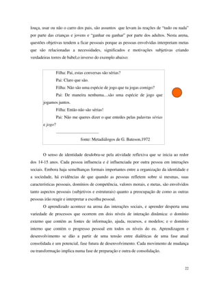 22
louça, usar ou não o carro dos pais, são assuntos que levam às reações de “tudo ou nada”
por parte das crianças e jovens e “ganhar ou ganhar” por parte dos adultos. Nesta arena,
questões objetivas tendem a ficar pessoais porque as pessoas envolvidas interpretam metas
que são relacionadas a necessidades, significados e motivações subjetivas criando
verdadeiras torres de babel,o inverso do exemplo abaixo:
Filha: Pai, estas conversas são sérias?
Pai: Claro que são.
Filha: Não são uma espécie de jogo que tu jogas comigo?
Pai: De maneira nenhuma....são uma espécie de jogo que
jogamos juntos.
Filha: Então não são sérias!
Pai: Não me queres dizer o que entedes pelas palavras sérias
e jogo?
........................................
fonte: Metadiálogos de G. Bateson,1972
O senso de identidade desdobra-se pela atividade reflexiva que se inicia ao redor
dos 14-15 anos. Cada pessoa influencia e é influenciada por outra pessoa em interações
sociais. Embora haja semelhanças formais importantes entre a organização da identidade e
a sociedade, há evidências de que quando as pessoas refletem sobre si mesmas, suas
características pessoais, domínios de competência, valores morais, e metas, são envolvidos
tanto aspectos pessoais (subjetivos e estruturais) quanto a preocupação de como as outras
pessoas irão reagir e interpretar a escolha pessoal.
O aprendizado acontece na arena das interações sociais, e aprender desperta uma
variedade de processos que ocorrem em dois níveis de interação dinâmica: o domínio
externo que contém as fontes de informação, ajuda, recursos, e modelos; e o domínio
interno que contém o progresso pessoal em todos os níveis do eu. Aprendizagem e
desenvolvimento se dão a partir de uma tensão entre dialéticas de uma fase atual
consolidada e um potencial, fase futura de desenvolvimento. Cada movimento de mudança
ou transformação implica numa fase de preparação e outra de consolidação.
 
