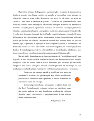 23
O propósito primário da linguagem é a comunicação e expressão de pensamentos e
desejos e aprender uma língua consiste em aprender a compartilhar certas atitudes em
relação às coisas ao nosso redor, desenvolver um senso de relevância, um senso de
coerência para tornar a comunicação possível. Trata-se de um processo circular como
vimos no exemplo acima para explicar ou descrever a imagem de mundo em determinado
momento Um certo grau de regularidade no uso de tais conceitos e as regras gramaticais
(sintaxe e semântica) estabelecem certas práticas lingüísticas relacionadas a formas de vida.
A essência da linguagem humana é dar significados ou explicações para o mundo. Os jogos
de linguagem são compostos de reações primárias que formam os protótipos de modos de
pensar que formam um sistema completo de comunicação humana. Uma vez que um
simples jogo é aprendido, a aquisição de novos depende daqueles já incorporados. As
habilidades sociais vão sendo armazenadas na estrutura cognitiva por acomodação criando
famílias de semelhança responsáveis pelo repertório de possibilidades, referências e atos
intencionais além do entendimento das diferenças entre possibilidades e ação.
Nas atividades da escola criam-se inúmeras situações de “prontidão-para-ação” para
responder a uma situação (real ou imaginária) Quando nos deparamos com uma situação
inesperada é que nos damos conta de nossas habilidades para enveredar por um atalho
apropriado para fazer a transição e retornar à estrada principal. Os desarranjos da vida
cotidiana e nossa habilidade em rearranjá-los contribuem para a autonomia e cooperação.
Como um ser humano aprende o significado dos nomes de
sensações? – da palavra dor, por exemplo. Aqui há uma possibilidade:
palavras estão conectadas com o primitivo, o natural, expressões das
sensações e usadas em seu lugar.
Uma criança se machuca e chora; então os adultos falam com
ela: doeu? Os adultos estão ensinando à criança um significado para a
dor. Assim será que você está dizendo que a palavra dor realmente
significa chorar? Ao contrário: a expressão verbal de dor substitui
chorar e não a descreve.
Wittgenstein, 1945
 
