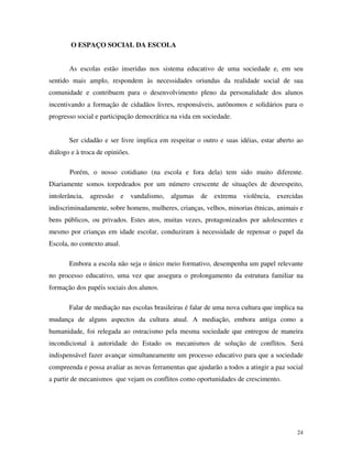 24
O ESPAÇO SOCIAL DA ESCOLA
As escolas estão inseridas nos sistema educativo de uma sociedade e, em seu
sentido mais amplo, respondem às necessidades oriundas da realidade social de sua
comunidade e contribuem para o desenvolvimento pleno da personalidade dos alunos
incentivando a formação de cidadãos livres, responsáveis, autônomos e solidários para o
progresso social e participação democrática na vida em sociedade.
Ser cidadão e ser livre implica em respeitar o outro e suas idéias, estar aberto ao
diálogo e à troca de opiniões.
Porém, o nosso cotidiano (na escola e fora dela) tem sido muito diferente.
Diariamente somos torpedeados por um número crescente de situações de desrespeito,
intolerância, agressão e vandalismo, algumas de extrema violência, exercidas
indiscriminadamente, sobre homens, mulheres, crianças, velhos, minorias étnicas, animais e
bens públicos, ou privados. Estes atos, muitas vezes, protagonizados por adolescentes e
mesmo por crianças em idade escolar, conduziram à necessidade de repensar o papel da
Escola, no contexto atual.
Embora a escola não seja o único meio formativo, desempenha um papel relevante
no processo educativo, uma vez que assegura o prolongamento da estrutura familiar na
formação dos papéis sociais dos alunos.
Falar de mediação nas escolas brasileiras é falar de uma nova cultura que implica na
mudança de alguns aspectos da cultura atual. A mediação, embora antiga como a
humanidade, foi relegada ao ostracismo pela mesma sociedade que entregou de maneira
incondicional à autoridade do Estado os mecanismos de solução de conflitos. Será
indispensável fazer avançar simultaneamente um processo educativo para que a sociedade
compreenda e possa avaliar as novas ferramentas que ajudarão a todos a atingir a paz social
a partir de mecanismos que vejam os conflitos como oportunidades de crescimento.
 